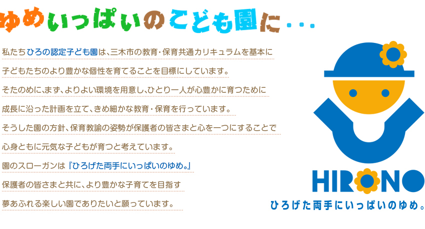 私たちひろの認定こども園では、総合幼児教育を基本に子どもたちのより豊かな個性を育てることを目標にしています。そたのめに、まず、よりよい環境を用意し、ひとり一人が心豊かに育つために成長に沿った保育計画を立て、きめ細かな保育を行っています。そうした園の保育方針、保育教諭の姿勢が保護者の皆さまと心を一つにすることで心身ともに元気な子どもが育つと考えています。園のスローガンは『ひろげた両手にいっぱいのゆめ。』保護者の皆さまと共に、より豊かな子育てを目指す夢あふれる楽しい保育園でありたいと願っています。