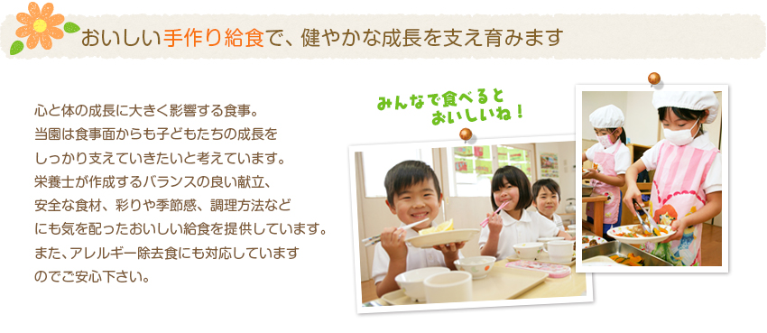 おいしい手作り給食で、健やかな成長を支え育みます。心と体の成長に大きく影響する食事。
当園は食事面からも子どもたちの成長を
しっかり支えていきたいと考えています。
栄養士が作成するバランスの良い献立、
安全な食材、彩りや季節感、調理方法など
にも気を配ったおいしい給食を提供しています。
また、アレルギー除去食にも対応しています
のでご安心下さい。